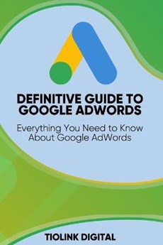 Definitive Guide to Google Adwords: Everything You Need to Know About Google AdWords