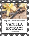 Top 75 Yummy Vanilla Extract Recipes: A Yummy Vanilla Extract Cookbook for Effortless Meals | Amber Soucy | 
