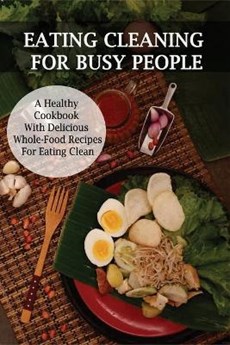 Eating Cleaning For Busy People: A Healthy Cookbook With Delicious Whole-Food Recipes For Eating Clean: Clean Eating Cookbook For Weight Loss