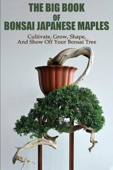 The Big Book Of Bonsai Japanese Maples: Cultivate, Grow, Shape, And Show Off Your Bonsai Tree: Okami Gardens Bonsai
