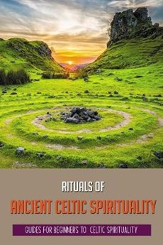Rituals Of Ancient Celtic Spirituality: Guides For Beginners To Celtic Spirituality: Celtic Pagan Spirituality