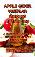 Apple Cider Vinegar Making Simplified: A Beginner's Guide to Crafting Your Own Healthy Cider | Weston Rothschild | 