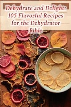 Dehydrate and Delight: 105 Flavorful Recipes for the Dehydrator Bible
