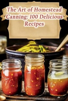 The Art of Homestead Canning: 100 Delicious Recipes