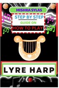 Step by Step Guide on How to Play Lyre Harp: (From Strings To Melodies) A Simplified Guide To Mastering The Art Of Lyre Harp Playing | Mishra Sylas | 