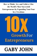 10x Growth for Entrepreneurs: How to Think, Act, and Achieve Like the World's Most Successful Entrepreneurs by Expanding Your Four Key Freedoms | Gaby John | 