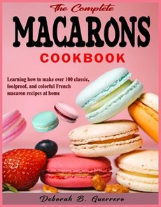 The Complete Macarons Cookbook: Learning how to make over 100 classic, foolproof, and colorful French macaron recipes at home
