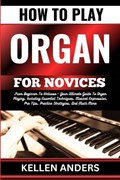 How to Play Organ for Novices: From Beginner To Virtuoso - Your Ultimate Guide To Organ Playing, Including Essential Techniques, Musical Expression, | Kellen Anders | 