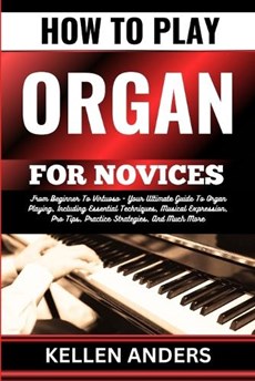 How to Play Organ for Novices: From Beginner To Virtuoso - Your Ultimate Guide To Organ Playing, Including Essential Techniques, Musical Expression,