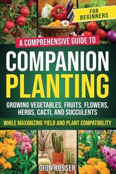 Companion Planting for Beginners: A Comprehensive Guide to Growing Vegetables, Fruits, Flowers, Herbs, Cacti, and Succulents while Maximizing Yield an