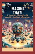 Imagine That! A Journey Through the World's Coolest Inventions | Aria Ellis | 