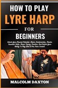 How to Play Lyre Harp for Beginners: Unlock Your Musical Potential, Learn Fundamentals, Master Essential Skills, Music Theory, Practice, And Perfect Y | Malcolm Daxton | 