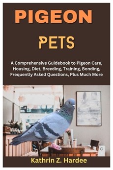 Pigeon Pets: A Comprehensive Guidebook to Pigeon Care, Housing, Diet, Breeding, Training, Bonding, Frequently Asked Questions, Plus