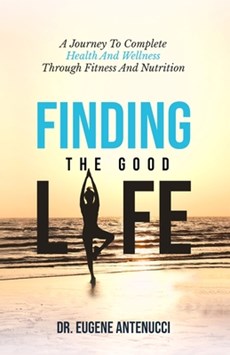 Finding the Good Life. A Journey to Complete Health And Wellness Through Fitness and Nutrition