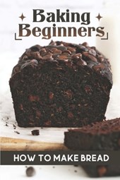 Baking Beginners: How To Make Bread: Authentic Bread Recipes