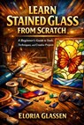 Learn Stained Glass from Scratch: A Step-by-Step Beginner's Guide to Tools, Safety, Cutting, Soldering, and Creating Beautiful Stained Glass Projects. - Eloria Glassen - 9798243785440
