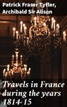 Travels in France during the years 1814-15 - Patrick Fraser Tytler ; Sir Archibald Alison ; Emery Thornell - 4064066239732