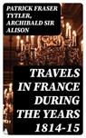 Travels in France during the years 1814-15 - Patrick Fraser Tytler ; Archibald Sir Alison - 8596547221814