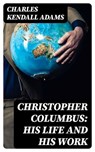 Christopher Columbus: His Life and His Work - Charles Kendall Adams - 8596547307761