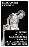 La guerre et la paix - Recherches sur le principe et la constitution du droit des gens - Pierre-Joseph Proudhon - 8596547433682
