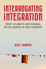 Interrogating Integration: Sport, Celebrity, and Scandal in the Making of New Germany - Kate Zambon - 9780472057382