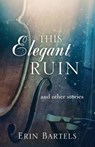 This Elegant Ruin: and other stories - Erin Bartels - 9780692232729