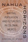 Nahua Horizons: Writing, Persuasion, and Futurities in Colonial Mexico - Ezekiel G. Stear - 9780816552917