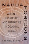 Nahua Horizons: Writing, Persuasion, and Futurities in Colonial Mexico - Ezekiel G. Stear - 9780816552917
