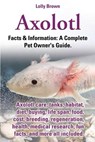 Axolotl. Axolotl Care, Tanks, Habitat, Diet, Buying, Life Span, Food, Cost, Breeding, Regeneration, Health, Medical Research, Fun Facts, and More All - Lolly Brown - 9780989658430
