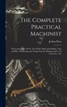 The Complete Practical Machinist: Embracing Lathe Work, Vise Work, Drills and Drilling, Taps and Dies, Hardening and Tempering, the Making and Use of - Joshua Rose - 9781015484146