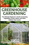 Greenhouse Gardening: The Ultimate Beginner's Guide to Growing Vegetables, Fruits, Herbs, and Other Edibles Year-round. - JASON,  Eric - 9781097409037