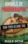 Annals of Pornographie: How Porn Became Bad - Brian M. Watson - 9781311042453