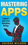 Mastering Apps: A Beginner's Guide To Start Making Money With Apps - Adidas Wilson - 9781386010852
