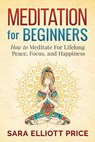 Meditation For Beginners: How to Meditate For Lifelong Peace, Focus and Happiness - Sara Elliott Price - 9781386757351