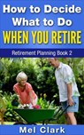 How to Decide What to Do When You Retire (Retirement Planning Book 2) - Mel Clark - 9781386967033