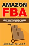 Amazon FBA - A Beginner’s Guide to Selling on Amazon, Launch Private Label Products, and Earn Passive Income While You Sleep - Adidas Wilson - 9781393229988