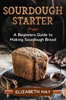 Sourdough Starter :A Beginners Guide to Making Sourdough Bread - Elizabeth May - 9781393830993