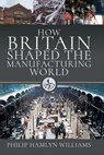 How Britain Shaped the Manufacturing World, 1851–1951 - Philip Hamlyn Williams - 9781399015165