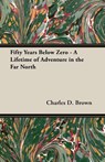 Fifty Years Below Zero - A Lifetime Of Adventure In The Far North - Charles D. Brown - 9781406705287