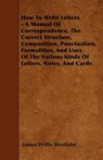How To Write Letters - A Manual Of Correspondence, The Correct Structure, Composition, Punctuation, Formalities, And Uses Of The Various Kinds Of Letters, Notes, And Cards - James Willis Westlake - 9781446005576