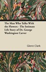 The Man Who Talks With the Flowers - The Intimate Life Story of Dr. George Washington Carver - Glenn Clark - 9781447403173