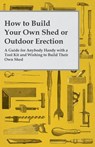 How to Build Your Own Shed or Outdoor Erection - A Guide for Anybody Handy with a Tool Kit and Wishing to Build Their Own Shed - Anon - 9781473319622