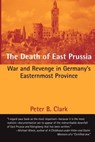 The Death of East Prussia: War and Revenge in Germany's Easternmost Province - Peter B. Clark - 9781481935753