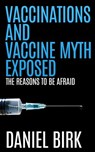 Vaccinations and Vaccine Myth Exposed: The reasons to be Afraid - Daniel Birk - 9781511933384