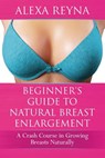 Beginner's Guide to Natural Breast Enlargement: A Crash Course in Growing Breasts Naturally - Alexa Reyna - 9781522982630