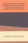Understanding the Heart Origins and Some Relevant Explanations for Male Pornography Addiction - Thomas D Sharts M Ed - 9781524553869