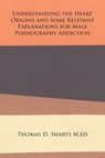 Understanding the Heart Origins and Some Relevant Explanations for Male Pornography Addiction - Thomas D Sharts M Ed - 9781524553869