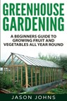 Greenhouse Gardening - A Beginners Guide To Growing Fruit and Vegetables All Year Round - Jason Johns - 9781539126195