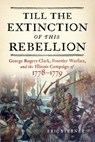 Till the Extinction of This Rebellion: George Rogers Clark, Frontier Warfare, and the Illinois Campaign of 1778-1779 - Eric Sterner - 9781594164255
