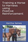 Training a Horse to Harness using Positive Reinforcement - Hertha James - 9781792071218